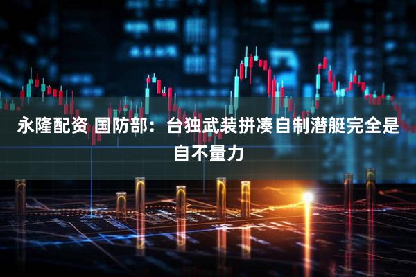 永隆配资 国防部：台独武装拼凑自制潜艇完全是自不量力