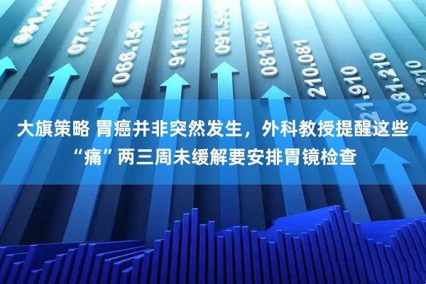 大旗策略 胃癌并非突然发生,外科教授提醒这些“痛”两三周未缓解要安排胃镜检查