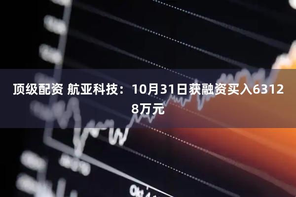 顶级配资 航亚科技：10月31日获融资买入63128万元