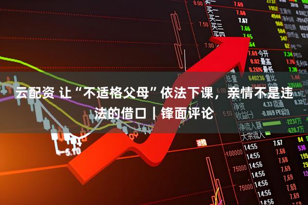 云配资 让“不适格父母”依法下课，亲情不是违法的借口｜锋面评论