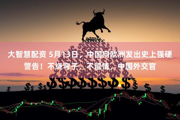 大智慧配资 5月13日，中国向欧洲发出史上强硬警告！不绕弯子，不留情，中国外交官