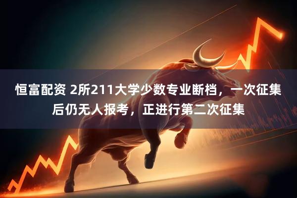 恒富配资 2所211大学少数专业断档，一次征集后仍无人报考，正进行第二次征集